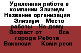 Удаленная работа в компании Элизиум › Название организации ­ Элизиум › Место работы ­ На дому › Возраст от ­ 16 - Все города Работа » Вакансии   . Коми респ.